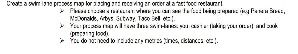 Create a swim-lane process map for placing and receiving an order at a fast food restaurant.
Please choose a restaurant where you can see the food being prepared (e.g Panera Bread,
McDonalds, Arbys, Subway, Taco Bell, etc.).
> Your process map will have three swim-lanes: you, cashier (taking your order), and cook
(preparing food).
You do not need to include any metrics (times, distances, etc.).
