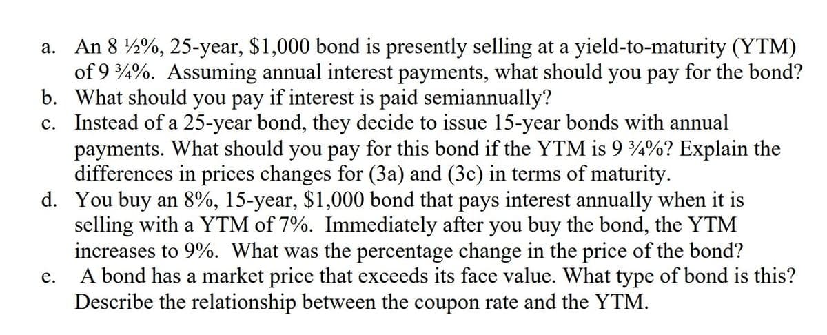 a. An 8 ½%, 25-year, $1,000 bond is presently selling at a yield-to-maturity (YTM)
of 9 4%. Assuming annual interest payments, what should you pay for the bond?
b. What should you pay if interest is paid semiannually?
c. Instead of a 25-year bond, they decide to issue 15-year bonds with annual
payments. What should you pay for this bond if the YTM is 9 4%? Explain the
differences in prices changes for (3a) and (3c) in terms of maturity.
d. You buy an 8%, 15-year, $1,000 bond that pays interest annually when it is
selling with a YTM of 7%. Immediately after you buy the bond, the YTM
increases to 9%. What was the percentage change in the price of the bond?
A bond has a market price that exceeds its face value. What type of bond is this?
Describe the relationship between the coupon rate and the YTM.
е.
