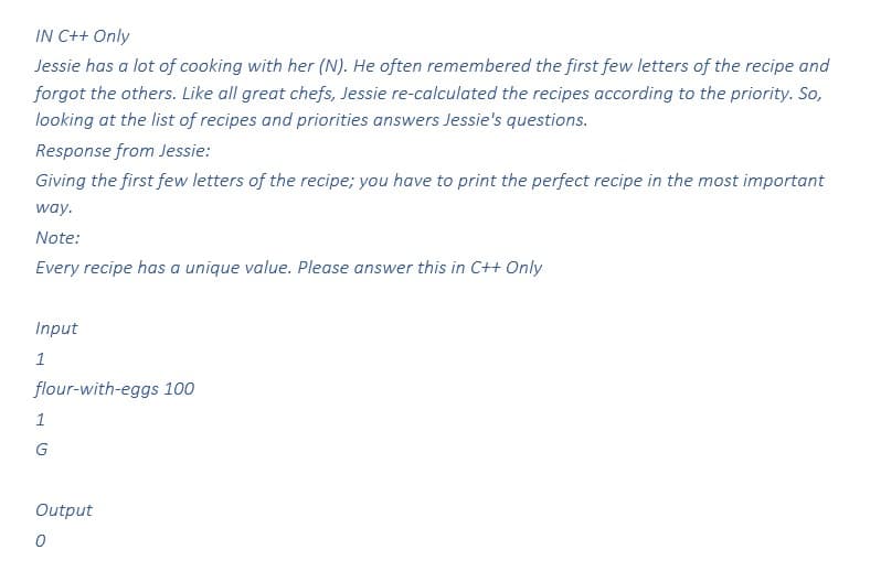 IN C++ Only
Jessie has a lot of cooking with her (N). He often remembered the first few letters of the recipe and
forgot the others. Like all great chefs, Jessie re-calculated the recipes according to the priority. So,
looking at the list of recipes and priorities answers Jessie's questions.
Response from Jessie:
Giving the first few letters of the recipe; you have to print the perfect recipe in the most important
way.
Note:
Every recipe has a unique value. Please answer this in C++ Only
Input
1
flour-with-eggs 100
1
G
Output
0