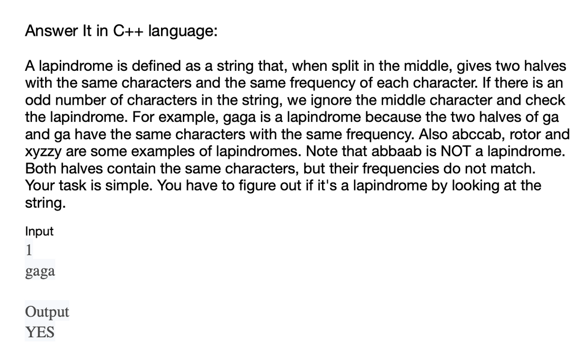 Answer It in C++ language:
A lapindrome is defined as a string that, when split in the middle, gives two halves
with the same characters and the same frequency of each character. If there is an
odd number of characters in the string, we ignore the middle character and check
the lapindrome. For example, gaga is a lapindrome because the two halves of ga
and ga have the same characters with the same frequency. Also abccab, rotor and
xyzzy are some examples of lapindromes. Note that abbaab is NOT a lapindrome.
Both halves contain the same characters, but their frequencies do not match.
Your task is simple. You have to figure out if it's a lapindrome by looking at the
string.
Input
1
gaga
Output
YES