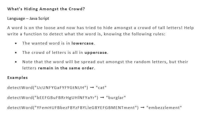What's Hiding Amongst the Crowd?
Language - Java Script
A word is on the loose and now has tried to hide amongst a crowd of tall letters! Help
write a function to detect what the word is, knowing the following rules:
The wanted word is in lowercase.
The crowd of letters is all in uppercase.
Note that the word will be spread out amongst the random letters, but their
letters remain in the same order.
●
Examples
detectWord("UcUNFYGaFYFYGtNUH") → "cat"
detectWord("bEEFGBuFBRrHgUHINFYaYr") → "burglar"
detectWord("YFem HUFBbezFBYZF BYLleGBYEFGBMENTment") → "embezzlement"