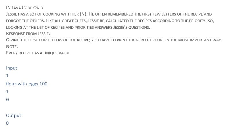 IN JAVA CODE ONLY
JESSIE HAS A LOT OF COOKING WITH HER (N). HE OFTEN REMEMBERED THE FIRST FEW LETTERS OF THE RECIPE AND
FORGOT THE OTHERS. LIKE ALL GREAT CHEFS, JESSIE RE-CALCULATED THE RECIPES ACCORDING TO THE PRIORITY. SO,
LOOKING AT THE LIST OF RECIPES AND PRIORITIES ANSWERS JESSIE'S QUESTIONS.
RESPONSE FROM JESSIE:
GIVING THE FIRST FEW LETTERS OF THE RECIPE; YOU HAVE TO PRINT THE PERFECT RECIPE IN THE MOST IMPORTANT WAY.
NOTE:
EVERY RECIPE HAS A UNIQUE VALUE.
Input
1
flour-with-eggs 100
1
G
Output
0