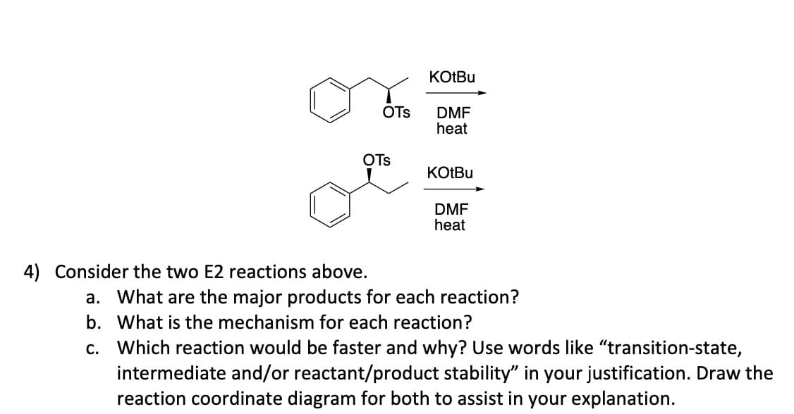 OTS
OTS
4) Consider the two E2 reactions above.
KOtBu
DMF
heat
KOtBu
DMF
heat
a. What are the major products for each reaction?
b. What is the mechanism for each reaction?
c. Which reaction would be faster and why? Use words like "transition-state,
intermediate and/or reactant/product stability" in your justification. Draw the
reaction coordinate diagram for both to assist in your explanation.