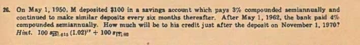 26. On May 1, 1950, M deposited $100 in a savings account which pays 3% compounded semiannually and
continued to make similar deposits every six months thereafter. After May 1, 1962, the bank paid 4%
compounded semiannually. How much will be to his credit just after the deposit on November 1, 1970?
Hint. 100.01s (1.02) + 100 00