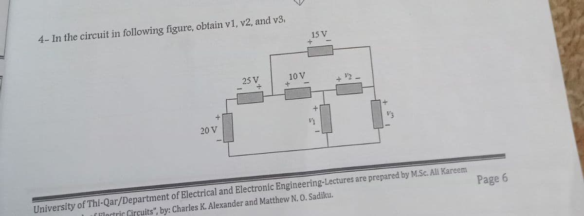 4- In the circuit in following figure, obtain v1, v2, and v3.
15 V
25 V
10 V
20 V
V3
University of Thi-Qar/Department of Electrical and Electronic Engineering-Lectures are prepared by M.Sc. Ali Kareem
ilartric Circuits", by: Charles K. Alexander and Matthew N. O. Sadiku.
Page 6
