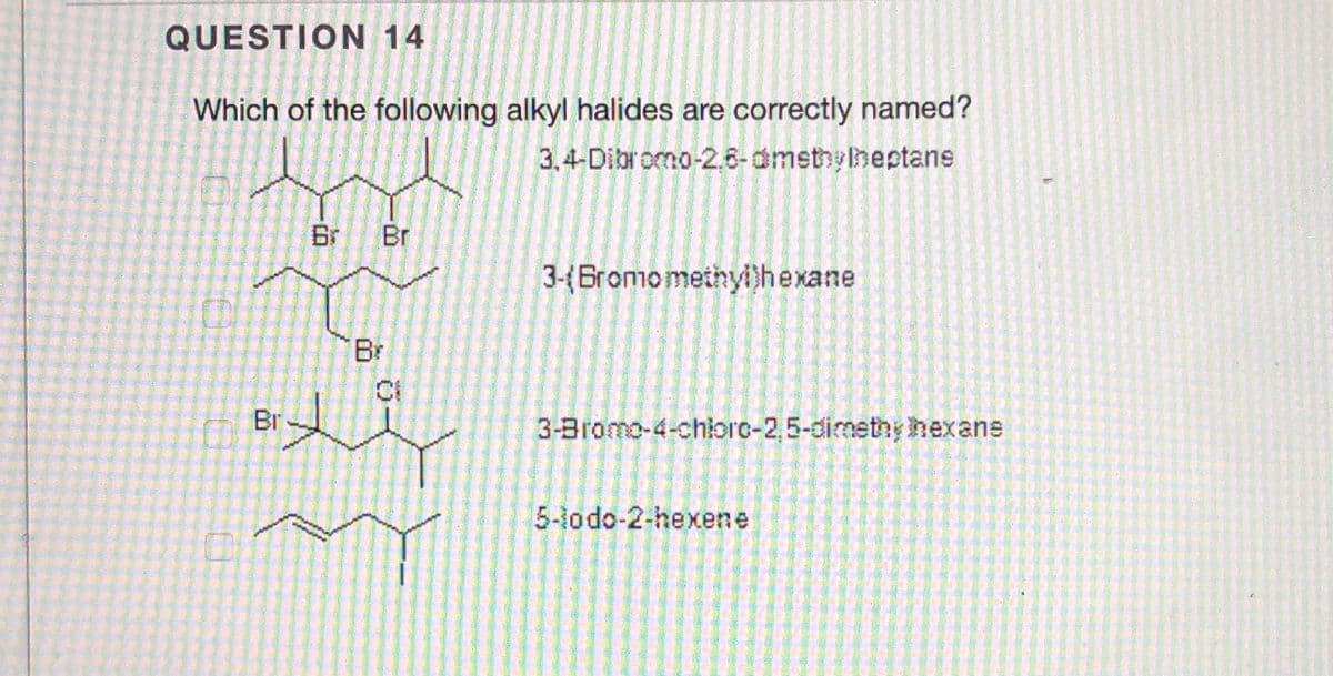 QUESTION 14
Which of the following alkyl halides are correctly named?
3,4-Dibromo-2.6-dmsthyineptans
Br
Br
3-(Bromomethyl)hexane
Br
Br-
3-Bromo-4-chiorc-2,5-dimetny hexane
5-lodo-2-hexene
