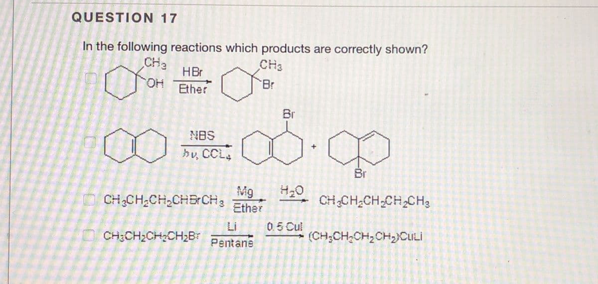 QUESTION 17
In the following reactions which products are correctly shown?
CHa
CH3
HBr
HO.
Ether
Br
Br
NBS
hy CCL
Br
Mg
CH3CH;CH,CHB: CH3
CHCH2CH,CH2CH3
Ether
Li
05 Cul
CH3CH2CHCH2Br
Pentane
(CH;CH2CH,CH,CULİ
