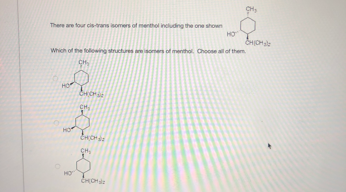 CH2
There are four cis-trans isomers of menthol including the one shown
HO
CH(CH32
Which of the following structures are isomers of menthol. Choose all of them.
CH3
HO
CH CHe
CH;
HO
ČHỊCH )2
CH3
HO
CH(CH)2
