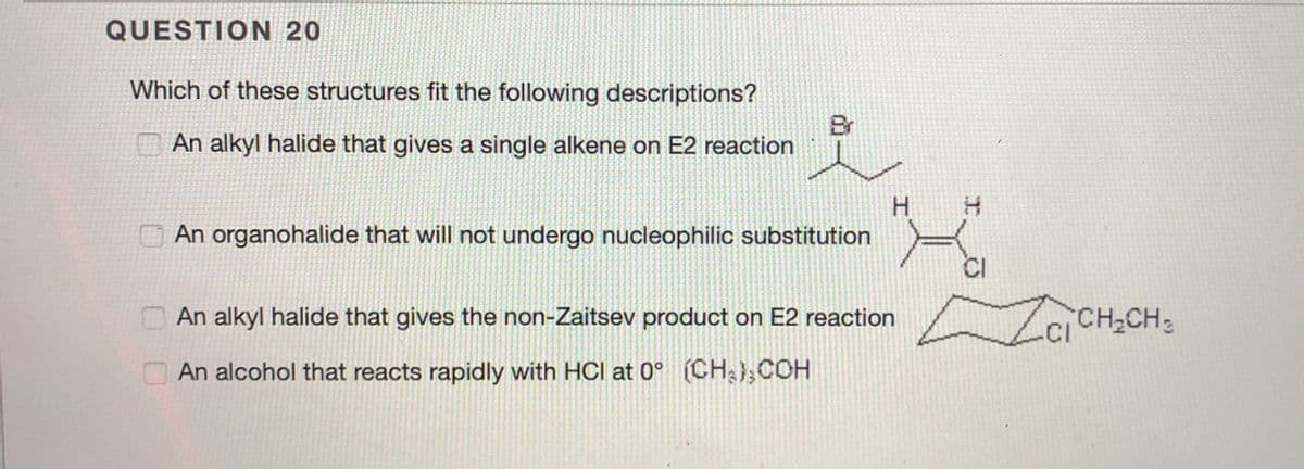 QUESTION 20
Which of these structures fit the following descriptions?
Br
An alkyl halide that gives a single alkene on E2 reaction
H.
An organohalide that will not undergo nucleophilic substitution
O An alkyl halide that gives the non-Zaitsev product on E2 reaction
ZaCH,CH:
An alcohol that reacts rapidly with HCl at 0° (CH},COH

