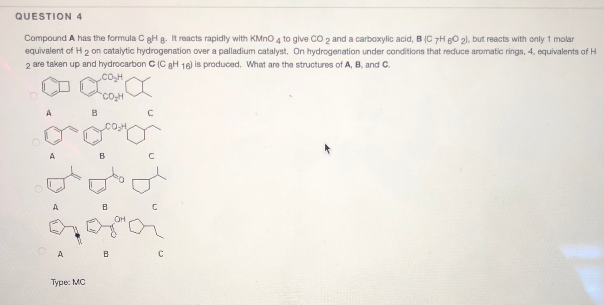 QUESTION 4
Compound A has the formula C gH 8. It reacts rapidly with KMNO 4 to give CO 2 and a carboxylic acid, B (C 7H 60 2), but reacts with only 1 molar
equivalent of H 2 on catalytic hydrogenation over a palladium catalyst. On hydrogenation under conditions that reduce aromatic rings, 4, equivalents of H
2 are taken up and hydrocarbon C (C gH 16) is produced. What are the structures of A, B, and C.
CO,H
CO2H
A
C
A
B
A
B
C
OH
A
B
Туре: MC
