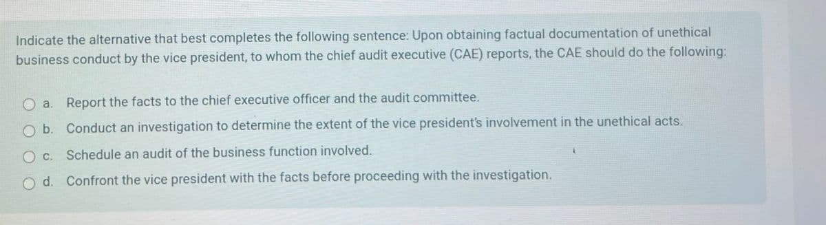 Indicate the alternative that best completes the following sentence: Upon obtaining factual documentation of unethical
business conduct by the vice president, to whom the chief audit executive (CAE) reports, the CAE should do the following:
Oa. Report the facts to the chief executive officer and the audit committee.
Ob. Conduct an investigation to determine the extent of the vice president's involvement in the unethical acts.
O c. Schedule an audit of the business function involved.
d. Confront the vice president with the facts before proceeding with the investigation.