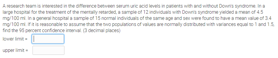 A research team is interested in the difference between serum uric acid levels in patients with and without Down's syndrome. In a
large hospital for the treatment of the mentally retarded, a sample of 12 individuals with Down's syndrome yielded a mean of 4.5
mg/100 ml. In a general hospital a sample of 15 normal individuals of the same age and sex were found to have a mean value of 3.4
mg/100 ml. If it is reasonable to assume that the two populations of values are normally distributed with variances equal to 1 and 1.5,
find the 95 percent confidence interval. (3 decimal places)
lower limit =
upper limit =
