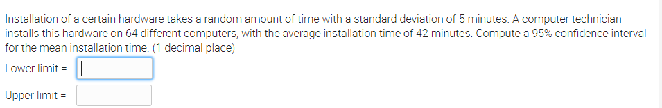 Installation of a certain hardware takes a random amount of time with a standard deviation of 5 minutes. A computer technician
installs this hardware on 64 different computers, with the average installation time of 42 minutes. Compute a 95% confidence interval
for the mean installation time. (1 decimal place)
Lower limit = ||
Upper limit =
