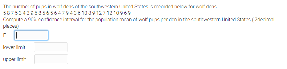 The number of pups in wolf dens of the southwestern United States is recorded below for wolf dens:
5875343958 56 5 6479436 10 89 127 12 10 969
Compute a 90% confidence interval for the population mean of wolf pups per den in the southwestern United States ( 2decimal
places)
E =
lower limit =
upper limit =
