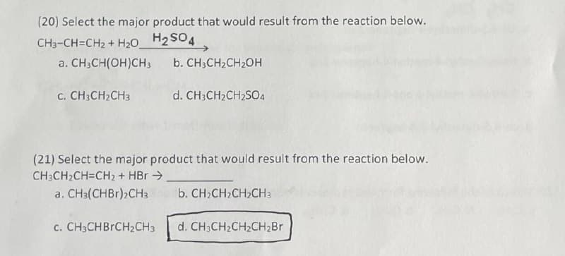 (20) Select the major product that would result from the reaction below.
CH3-CH=CH₂ + H₂O
H₂SO4
a. CH3CH(OH)CH 3
b. CH3CH₂CH₂OH
C. CH3CH₂CH3
d. CH3CH₂CH₂SO4
(21) Select the major product that would result from the reaction below.
CH3CH₂CH=CH2 + HBr →
a. CH3(CHBr),CH3 b. CH₂CH₂CH₂CH3
c. CH3CHBrCH2CH3 d. CH3CH₂CH₂CH₂Br