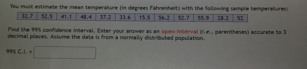You must estimate the mean temperature (in degrees Fahrenheit) with the following sample temperatures:
32.7
52.5
41.1
48.4
37.2
33.6
15.5
56.2
52.7
55.9
28.2
52
Find the 99% confidence interval. Enter your answer as an open-interval (i.e., parentheses) accurate to 3
decimal places. Assume the data is from a normally distributed population.
99% C.I. =
