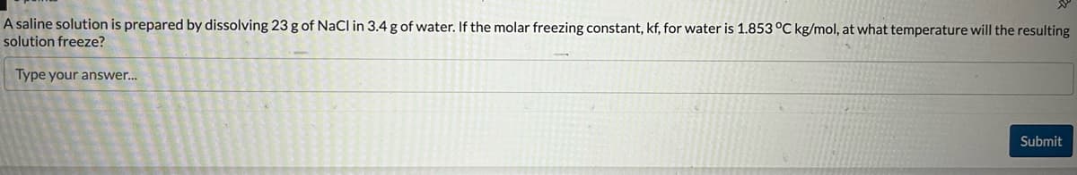 A saline solution is prepared by dissolving 23 g of NaCl in 3.4 g of water. If the molar freezing constant, kf, for water is 1.853 °C kg/mol, at what temperature will the resulting
solution freeze?
Type your answer...
Submit