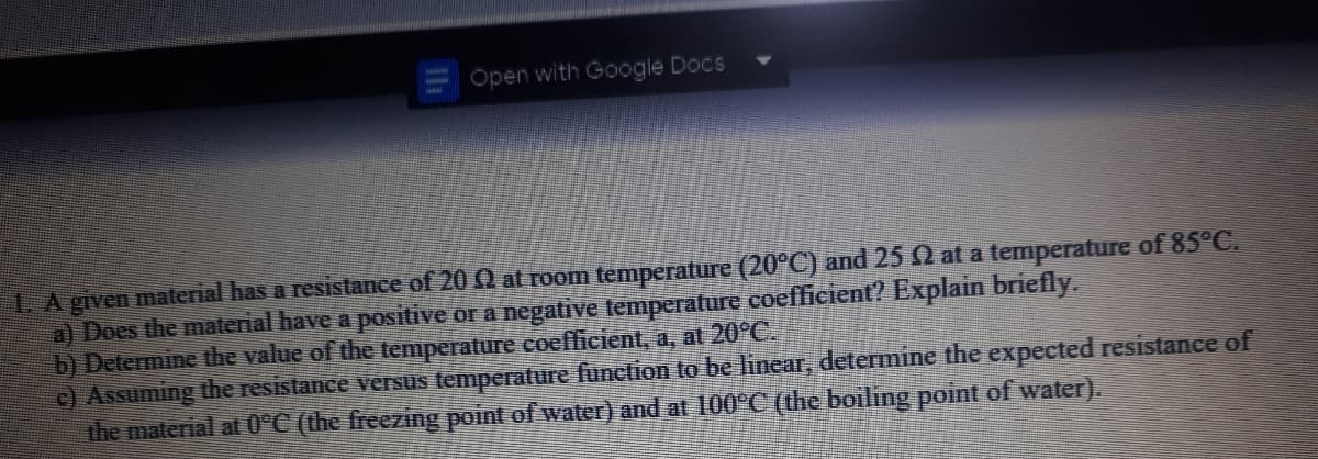 Open with Google Docs
LA given material has a resistance of 20 Q at room temperature (20°C) and 25 2 at a temperature of 85°C.
a) Does the material have a positive or a negative temperature coefficient? Explain briefly.
b) Determine the value of the temperature coefficient, a, at 20°C.
c) Assuming the resistance versus temperature function to be linear, determine the expected resistance of
the material at 0°C (the freezing point of water) and at 100°C (the boiling point of water).
