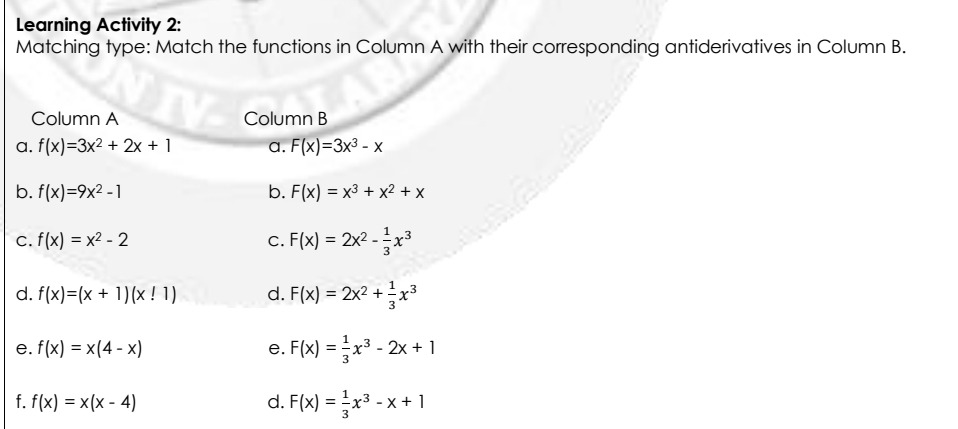 Learning Activity 2:
Matching type: Match the functions in Column A with their corresponding antiderivatives in Column B.
Column A
Column B
a. f(x)=3x² + 2x + 1
a. F(x)=3x³ - x
b. f(x)=9x2 -1
b. F(x) = x3 + x² + x
c. f(x) = x2 - 2
c. F(x) = 2x2 - x³
d. f(x)=(x + 1)(x ! 1)
d. F(x) = 2x2 + 2x³
e. f(x) = x(4 - x)
e. F(x) = x3 - 2x + 1
f. f(x) = x(x - 4)
d. F(x) = x3 - x + 1
