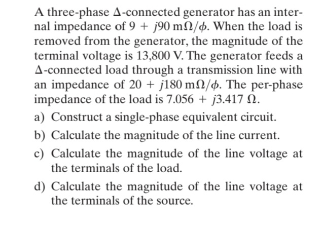 A three-phase A-connected generator has an inter-
nal impedance of 9 + j90 m2/þ. When the load is
removed from the generator, the magnitude of the
terminal voltage is 13,800 V. The generator feeds a
A-connected load through a transmission line with
an impedance of 20 + j180 m2/þ. The per-phase
impedance of the load is 7.056 + j3.417 N.
a) Construct a single-phase equivalent circuit.
b) Calculate the magnitude of the line current.
c) Calculate the magnitude of the line voltage at
the terminals of the load.
d) Calculate the magnitude of the line voltage at
the terminals of the source.
