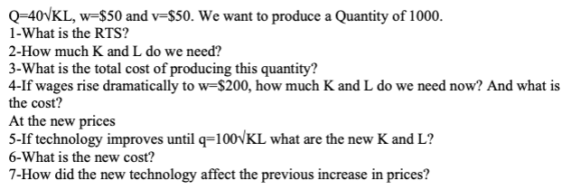 Q=40VKL, w=$50 and v-$50. We want to produce a Quantity of 1000.
1-What is the RTS?
2-How much K and L do we need?
3-What is the total cost of producing this quantity?
4-If wages rise dramatically to w-$200, how much K and L do we need now? And what is
the cost?
At the new prices
5-If technology improves until q=100√KL what are the new K and L?
6-What is the new cost?
7-How did the new technology affect the previous increase in prices?