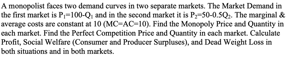 A monopolist faces two demand curves in two separate markets. The Market Demand in
the first market is P₁=100-Q₁ and in the second market it is P₂=50-0.5Q₂. The marginal &
average costs are constant at 10 (MC=AC=10). Find the Monopoly Price and Quantity in
each market. Find the Perfect Competition Price and Quantity in each market. Calculate
Profit, Social Welfare (Consumer and Producer Surpluses), and Dead Weight Loss in
both situations and in both markets.