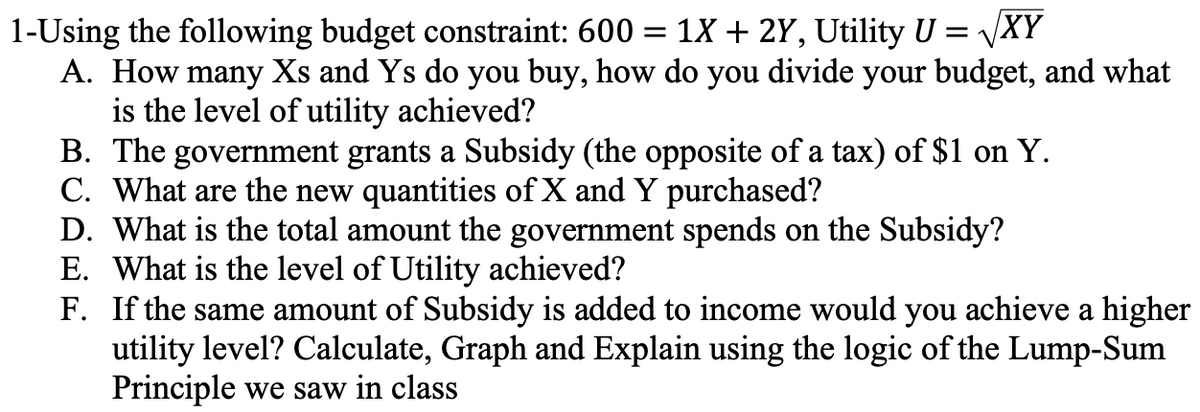 1-Using the following budget constraint: 600
1X + 2Y, Utility U = √XY
A. How many Xs and Ys do you buy, how do you divide your budget, and what
is the level of utility achieved?
=
B. The government grants a Subsidy (the opposite of a tax) of $1 on Y.
C. What are the new quantities of X and Y purchased?
D. What is the total amount the government spends on the Subsidy?
E. What is the level of Utility achieved?
F. If the same amount of Subsidy is added to income would you achieve a higher
utility level? Calculate, Graph and Explain using the logic of the Lump-Sum
Principle we saw in class
