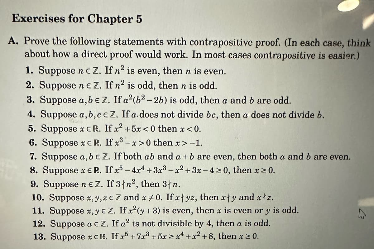 Exercises for Chapter 5
A. Prove the following statements with contrapositive proof. (In each case, think
about how a direct proof would work. In most cases contrapositive is easier.)
1. Suppose n e Z. If n² is even, then n is even.
2. Suppose ne Z. If n² is odd, then n is odd.
3. Suppose a, b e Z. If a²(b² - 2b) is odd, then a and b are odd.
4. Suppose a,b,c e Z. If a does not divide bc, then a does not divide b.
5. Suppose x E R. If x² + 5x<0 then x < 0.
6. Suppose x E R. If x³ -x>0 then x>-1.
7. Suppose a, b e Z. If both ab and a + b are even, then both a and b are even.
8. Suppose x E R. If x5 - 4x4 +3x³ - x² + 3x-4 ≥0, then x ≥ 0.
9. Suppose ne Z. If 3|n², then 3 n.
10. Suppose x, y, ze Z and x 0. If xyz, then xy and xtz.
11. Suppose x,y e Z. If x²(y + 3) is even, then x is even or y is odd.
12. Suppose a € Z. If a² is not divisible by 4, then a is odd.
13. Suppose x E R. If x5 +7x³ +5x2x4+x² +8, then x ≥ 0.