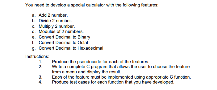 You need to develop a special calculator with the following features:
a. Add 2 number.
b. Divide 2 number.
c. Multiply 2 number.
d. Modulus of 2 numbers.
e. Convert Decimal to Binary
f. Convert Decimal to Octal
g. Convert Decimal to Hexadecimal
Instructions:
Produce the pseudocode for each of the features.
Write a complete C program that allows the user to choose the feature
from a menu and display the result.
Each of the feature must be implemented using appropriate C function.
Produce test cases for each function that you have developed.
1.
2.
3.
4.
