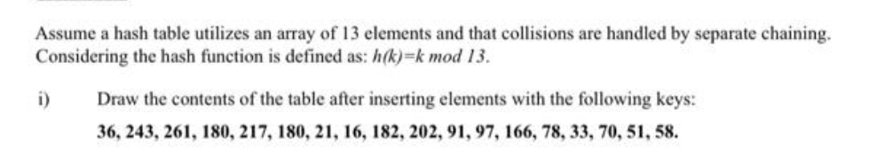 Assume a hash table utilizes an array of 13 elements and that collisions are handled by separate chaining.
Considering the hash function is defined as: h(k)=k mod 13.
i)
Draw the contents of the table after inserting elements with the following keys:
36, 243, 261, 180, 217, 180, 21, 16, 182, 202, 91, 97, 166, 78, 33, 70, 51, 58.