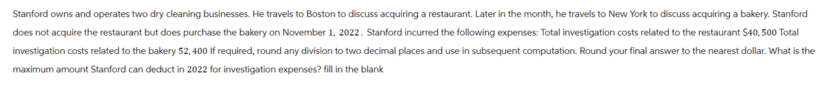 Stanford owns and operates two dry cleaning businesses. He travels to Boston to discuss acquiring a restaurant. Later in the month, he travels to New York to discuss acquiring a bakery. Stanford
does not acquire the restaurant but does purchase the bakery on November 1, 2022. Stanford incurred the following expenses: Total investigation costs related to the restaurant $40, 500 Total
investigation costs related to the bakery 52, 400 If required, round any division to two decimal places and use in subsequent computation. Round your final answer to the nearest dollar. What is the
maximum amount Stanford can deduct in 2022 for investigation expenses? fill in the blank