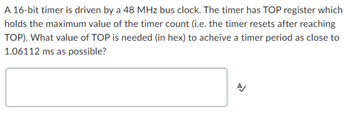 A 16-bit timer is driven by a 48 MHz bus clock. The timer has TOP register which
holds the maximum value of the timer count (i.e. the timer resets after reaching
TOP). What value of TOP is needed (in hex) to acheive a timer period as close to
1.06112 ms as possible?
1