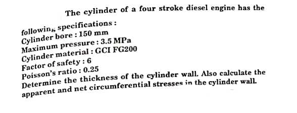 The cylinder of a four stroke diesel engine has the
followin, specifications :
Cylinder bore :150 mm
Maximum pressure : 3.5 MPa
Cylinder material : GCI FG200
Factor of safety : 6
Poisson's ratio : 0.25
Determine the thickness of the cylinder wall. Also calculate the
apparent and net circumferential stresses in the cylinder wall.
