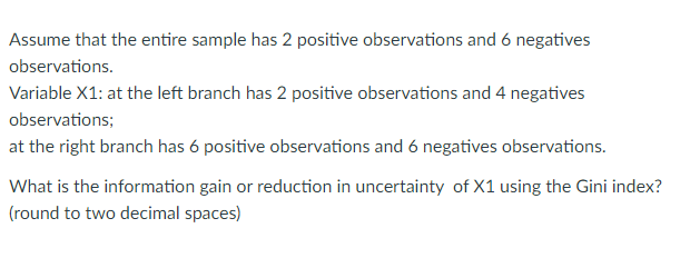 Assume that the entire sample has 2 positive observations and 6 negatives
observations.
Variable X1: at the left branch has 2 positive observations and 4 negatives
observations;
at the right branch has 6 positive observations and 6 negatives observations.
What is the information gain or reduction in uncertainty of X1 using the Gini index?
(round to two decimal spaces)
