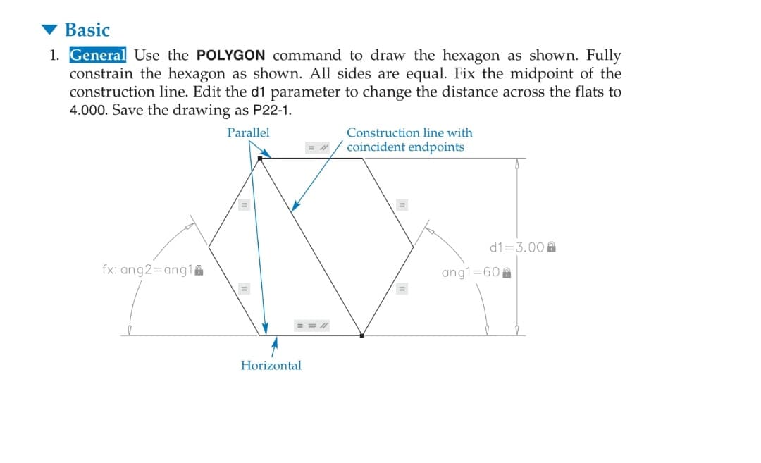 Basic
1. General Use the POLYGON command to draw the hexagon as shown. Fully
constrain the hexagon as shown. All sides are equal. Fix the midpoint of the
construction line. Edit the d1 parameter to change the distance across the flats to
4.000. Save the drawing as P22-1.
Parallel
Construction line with
coincident endpoints
d1=3.00 A
fx: ang2=ang1A
ang1=60
=
Horizontal
