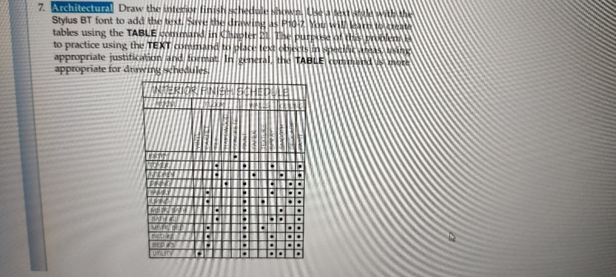 7. Architectural Draw the interior finis
Stylus BT font to add the text, Save the drawing as P10-2 You wiMleam to reate
tables using the TABLE cOmmand in Chapter 21. The purpose of this problem
to practice using the TEXT command to blace text objects in specilie aheas, using
appropriate justification and format In general, the TABLE Command s more
appropriate for drawing schedules.
schedule shown Use a textl4dlewith the
ANTERIORI FINISH SCHED
MSREAT
MSTR BED
BED2
BED 3
UTILITY
