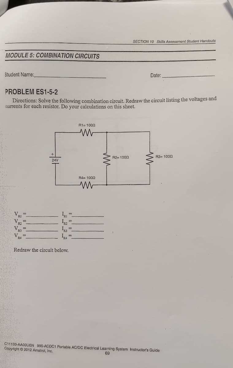 SECTION 10 Skills Assessnent Student Handouts
MODULE 5: COMBINATION CIRCUITS
Student Name:
Date:
PROBLEM ES1-5-2
Directions: Solve the following combination circuit. Redraw the circuit listing the voltages and
turrents for each resistor. Do your calculations on this sheet.
R1= 1002
R2= 1002
R3= 1000
24V
R4= 1002
V.
V.
V,
V.
I =
Redraw the circuit below.
C11133-AA0OUEN 990-ACDC1 Portable AC/DC Electrical Learning System Instructor's Guide
Copyright © 2012 Amatrol, Inc.
69
