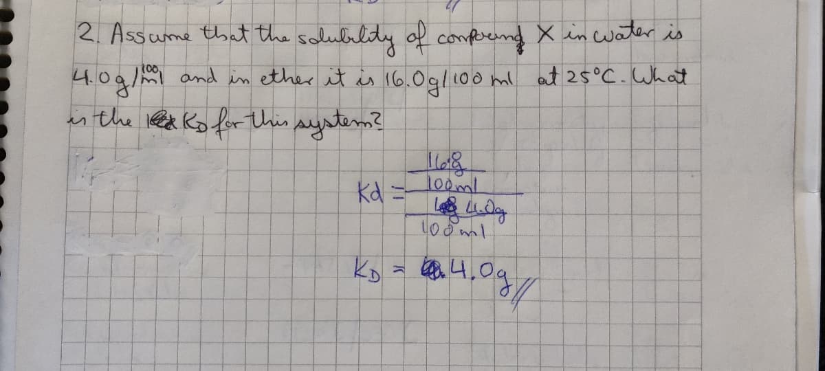 2. Assume that the solubility of compound X in water is
100
4.0 g/ml and in ether it is 16.0g/100 ml at 25°C. What
is the KD for this system?
Kd =
Meg
100ml
Les 4.0g
100ml
KD = 4.0g