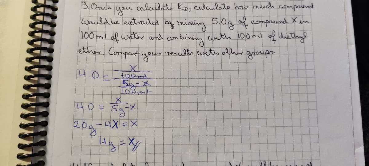 3. Once
you calculate KD, calculate how much compound
Would be extracted by missing 5.0g of compound X in
100m! of water and combining with 100ml of diethyl
ether. Compare your results with other groups.
4.0-
5-X
Toomt
X
5g-x
4X=X
4g = x/
41.0=
год