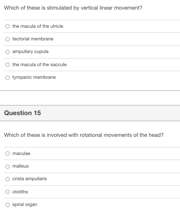 Which of these is stimulated by vertical linear movement?
O the macula of the utricle
O tectorial membrane
O ampullary cupula
O the macula of the saccule
O tympanic membrane
Question 15
Which of these is involved with rotational movements of the head?
O maculae
malleus
O crista ampullaris
otoliths
O spiral organ
