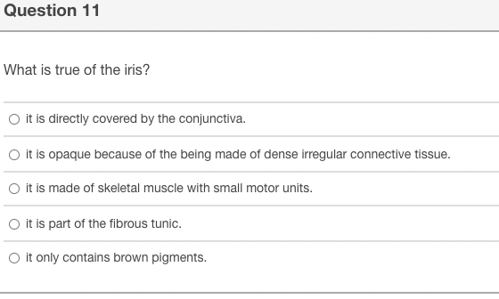 Question 11
What is true of the iris?
O it is directly covered by the conjunctiva.
O it is opaque because of the being made of dense irregular connective tissue.
O it is made of skeletal muscle with small motor units.
O it is part of the fibrous tunic.
O it only contains brown pigments.
