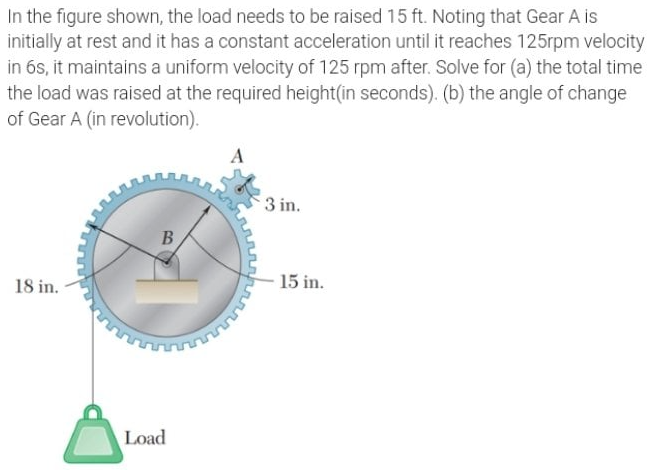 In the figure shown, the load needs to be raised 15 ft. Noting that Gear A is
initially at rest and it has a constant acceleration until it reaches 125rpm velocity
in 6s, it maintains a uniform velocity of 125 rpm after. Solve for (a) the total time
the load was raised at the required height(in seconds). (b) the angle of change
of Gear A (in revolution).
3 in.
18 in.
15 in.
Load
