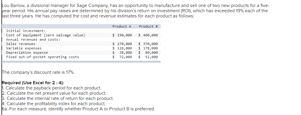 Lou Barlow, a divisional manager for Sage Company, has an opportunity to manufacture and sell one of two new products for a five-
year period. His annual pay raises are determined by his division's return on investment (ROI), which has exceeded 19% each of the
ast three years. He has computed the cost and revenue estimates for each product as follows:
Initial investment:
Cost of equipment (zero salvage value)
Annual revenues and costs:
Sales revenues
Variable expenses
Depreciation expense
Fixed out-of-pocket operating costs
The company's discount rate is 17%.
Required (Use Excel for 2-4):
1. Calculate the payback period for each product.
2. Calculate the net present value for each product.
Product A
$ 190,000
$ 270,000
$ 128,000
$
$
Product B
$ 400,000
$ 370,000
$ 178,000
38,000 $ 80,000
72,000 $ 52,000
3. Calculate the internal rate of return for each product.
4. Calculate the profitability index for each product.
6a. For each measure, identify whether Product A or Product B is preferred.