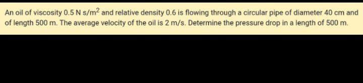 An oil of viscosity 0.5 N s/m? and relative density 0.6 is flowing through a circular pipe of diameter 40 cm and
of length 500 m. The average velocity of the oil is 2 m/s. Determine the pressure drop in a length of 500 m.
