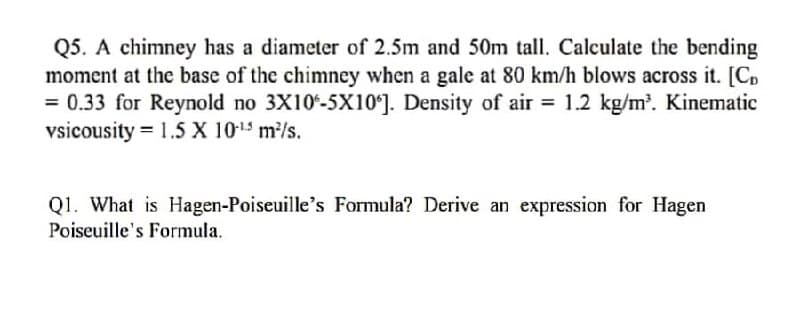 Q5. A chimney has a diameter of 2.5m and 50m tall. Calculate the bending
moment at the base of the chimney when a gale at 80 km/h blows across it. [C,
= 0.33 for Reynold no 3X10-5X10ʻ]. Density of air = 1.2 kg/m?. Kinematic
vsicousity = 1.5 X 1015 m/s.
%3D
Q1. What is Hagen-Poiseuille's Formula? Derive an expression for Hagen
Poiseuille's Formula.
