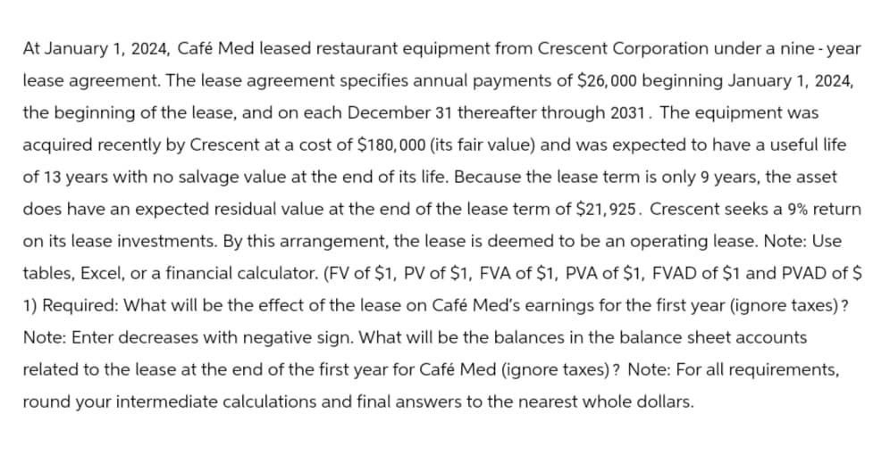 At January 1, 2024, Café Med leased restaurant equipment from Crescent Corporation under a nine-year
lease agreement. The lease agreement specifies annual payments of $26,000 beginning January 1, 2024,
the beginning of the lease, and on each December 31 thereafter through 2031. The equipment was
acquired recently by Crescent at a cost of $180,000 (its fair value) and was expected to have a useful life
of 13 years with no salvage value at the end of its life. Because the lease term is only 9 years, the asset
does have an expected residual value at the end of the lease term of $21,925. Crescent seeks a 9% return
on its lease investments. By this arrangement, the lease is deemed to be an operating lease. Note: Use
tables, Excel, or a financial calculator. (FV of $1, PV of $1, FVA of $1, PVA of $1, FVAD of $1 and PVAD of $
1) Required: What will be the effect of the lease on Café Med's earnings for the first year (ignore taxes)?
Note: Enter decreases with negative sign. What will be the balances in the balance sheet accounts
related to the lease at the end of the first year for Café Med (ignore taxes)? Note: For all requirements,
round your intermediate calculations and final answers to the nearest whole dollars.