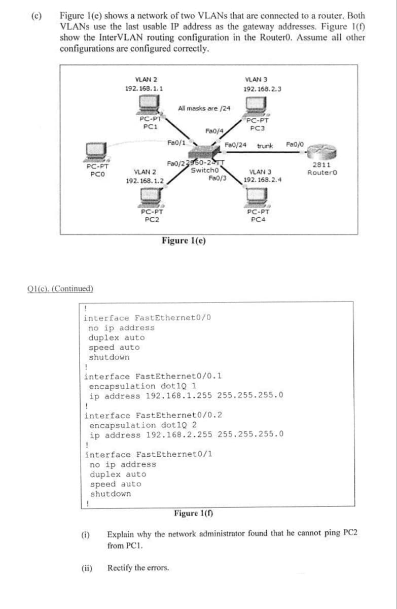 (c)
Figure 1(e) shows a network of two VLANs that are connected to a router. Both
VLANs use the last usable IP address as the gateway addresses. Figure 1(f)
show the InterVLAN routing configuration in the Router0. Assume all other
configurations are configured correctly.
VLAN 2
VLAN 3
192.168.2.3
192.168.1.1
weeker
All masks are /24
PC-PT
WAS
SOU
PC-PT
PC3
PC1
Fa0/4
Fa0/1
Fa0/24 trunk
Fa0/22950-24TT
Switcho
VLAN 2
192.168.1.2
Fa0/3
ANG &
PC-PT
PC2
d
PC-PT
PCO
Q1(c). (Continued)
VLAN 3
192.168.2.4
POMO
PC-PT
PC4
(i)
(ii)
Fa0/0
Figure 1(e)
interface FastEthernet0/0
no ip address
duplex auto
speed auto
shutdown
!
interface FastEthernet0/0.1
encapsulation dot1Q 1
ip address 192.168.1.255 255.255.255.0
interface FastEthernet0/0.2
encapsulation dot1Q 2
ip address 192.168.2.255 255.255.255.0
!
interface FastEthernet0/1
no ip address.
duplex auto
speed auto
shutdown
Figure 1(f)
Explain why the network administrator found that he cannot ping PC2
from PC1.
Rectify the errors.
2811
RouterO