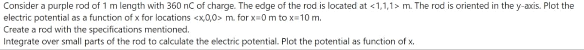 Consider a purple rod of 1 m length with 360 nC of charge. The edge of the rod is located at <1,1,1> m. The rod is oriented in the y-axis. Plot the
electric potential as a function of x for locations <x,0,0> m. for x=0 m to x=10 m.
Create a rod with the specifications mentioned.
Integrate over small parts of the rod to calculate the electric potential. Plot the potential as function of x.