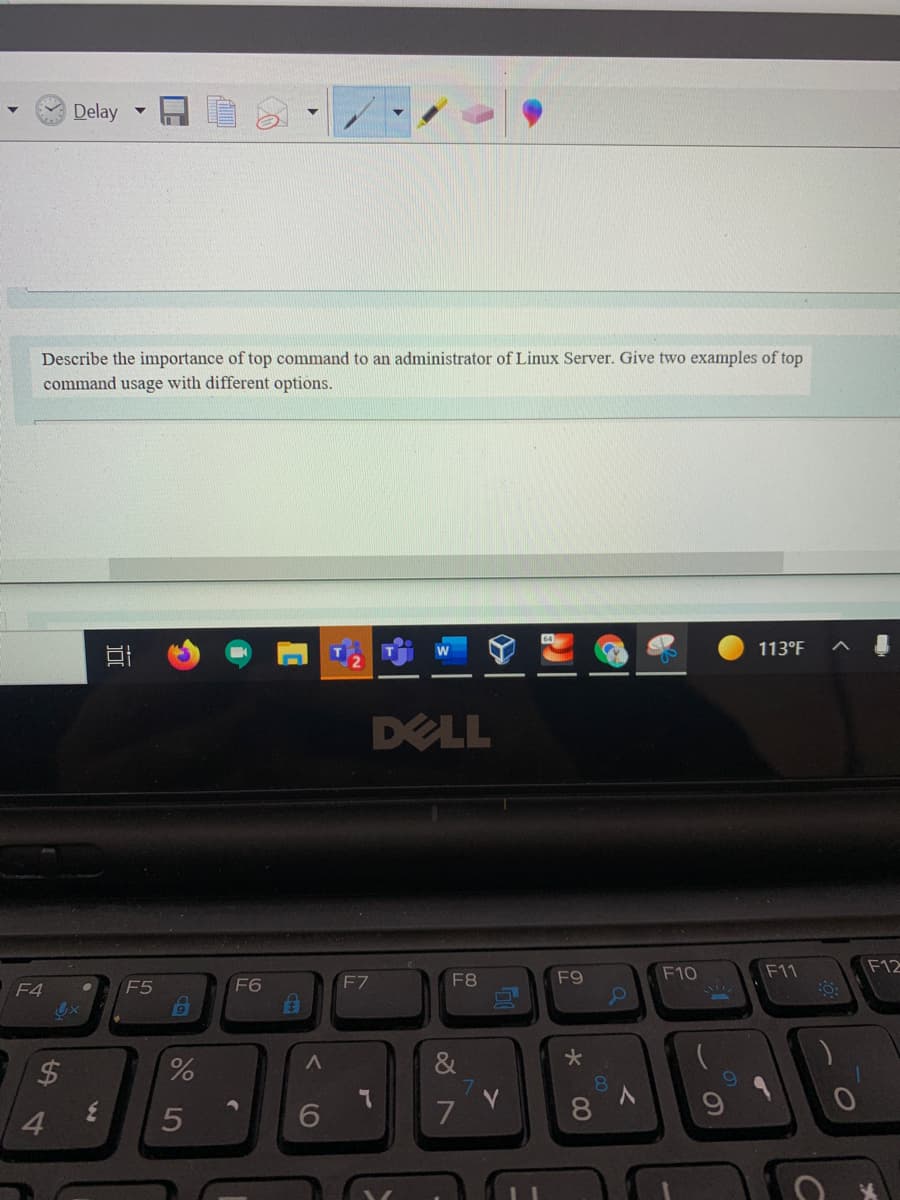 Delay
Describe the importance of top command to an administrator of Linux Server. Give two examples of top
command usage with different options.
113°F
DELL
F10
F11
F12
F5
F6
F7
F8
F9
F4
&
81
4.
5
7
