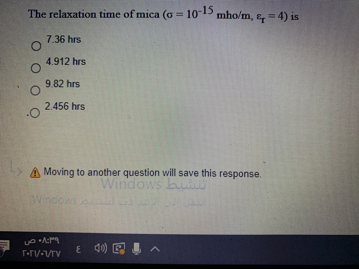 The relaxation time of mica (o = 10-15
mho/m, ɛ, = 4) is
1S
7.36 hrs
4.912 hrs
9 82 hrs
2.456 hrs
A Moving to another question will save this response.
Windows bu
Wincows
E )回 へ
T-n/-1/TV
